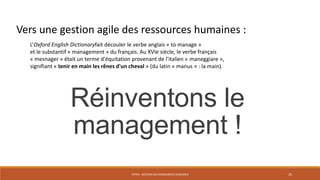 ENT04 - GESTION DES RESSOURCES HUMAINES 25
L’Oxford English Dictionaryfait découler le verbe anglais « to manage »
et le substantif « management » du français. Au XVIe siècle, le verbe français
« mesnager » était un terme d'équitation provenant de l'italien « maneggiare »,
signifiant « tenir en main les rênes d'un cheval » (du latin « manus » : la main).
Réinventons le
management !
Vers une gestion agile des ressources humaines :
 