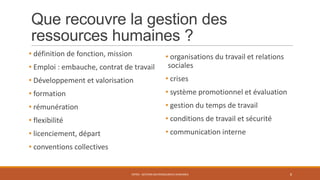 Que recouvre la gestion des
ressources humaines ?
• définition de fonction, mission
• Emploi : embauche, contrat de travail
• Développement et valorisation
• formation
• rémunération
• flexibilité
• licenciement, départ
• conventions collectives
ENT04 - GESTION DES RESSOURCES HUMAINES 8
• organisations du travail et relations
sociales
• crises
• système promotionnel et évaluation
• gestion du temps de travail
• conditions de travail et sécurité
• communication interne
 