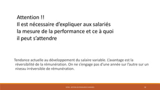 ENT04 - GESTION DES RESSOURCES HUMAINES 18
Attention !!
Il est nécessaire d’expliquer aux salariés
la mesure de la performance et ce à quoi
il peut s’attendre
Tendance actuelle au développement du salaire variable. L’avantage est la
réversibilité de la rémunération. On ne s’engage pas d’une année sur l’autre sur un
niveau irréversible de rémunération.
 