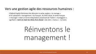 ENT04 - GESTION DES RESSOURCES HUMAINES 25
L’Oxford English Dictionary fait découler le verbe anglais « to manage »
et le substantif « management » du français. Au XVIe siècle, le verbe français
« mesnager » était un terme d'équitation provenant de l'italien « maneggiare »,
signifiant « tenir en main les rênes d'un cheval » (du latin « manus » : la main).
Réinventons le
management !
Vers une gestion agile des ressources humaines :
 