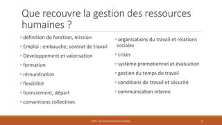 Que recouvre la gestion des ressources
humaines ?
• définition de fonction, mission
• Emploi : embauche, contrat de travail
• Développement et valorisation
• formation
• rémunération
• flexibilité
• licenciement, départ
• conventions collectives
ENT04 - GESTION DES RESSOURCES HUMAINES 8
• organisations du travail et relations
sociales
• crises
• système promotionnel et évaluation
• gestion du temps de travail
• conditions de travail et sécurité
• communication interne
 