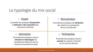 La typologie du mix social
ENT04 - GESTION DES RESSOURCES HUMAINES 9
RémunérationEmploi
Valorisation Participation
Ensemble des pratiques d’acquisition
/ utilisation / dés acquisition des
ressources humaines
Ensemble des pratiques de rétribution
des salariés en contrepartie
de leur contribution
Ensemble des pratiques visant à
entretenir et développer les
compétences détenues par les
ressources humaines en place
Ensemble des pratiques visant à
associer les salariés à l’activité
et à la prise de décision
1 2
3 4
 