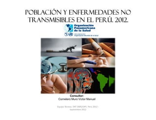 Población y Enfermedades No
 Transmisibles en el Perú. 2012.




                   Consultor:
          Cornetero Muro Víctor Manuel

         Equipo Técnico. ENT OMS/OPS. Perú 2012 -
                     Septiembre 2012
 