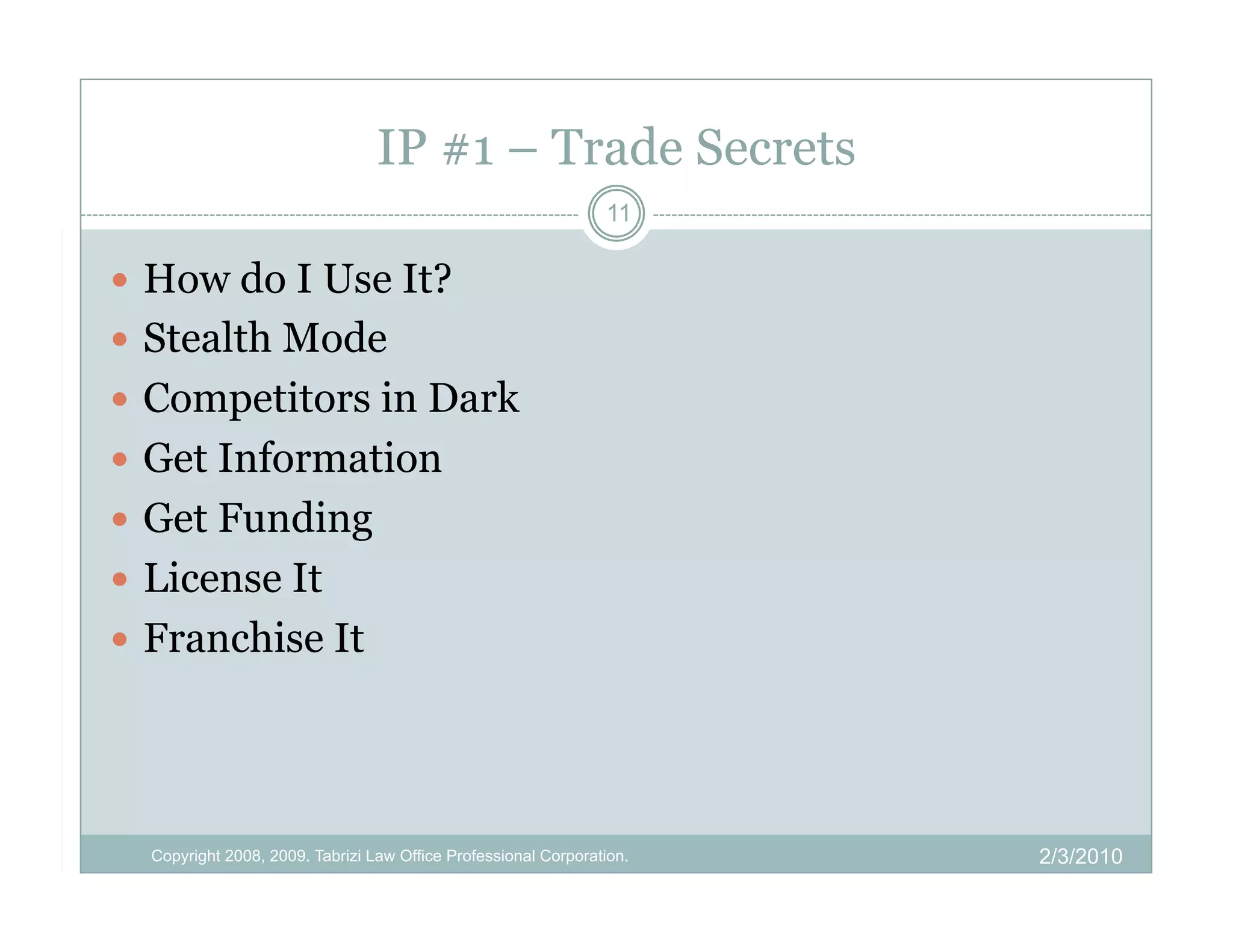 IP #1 – Trade Secrets
                                                                11

  How do I Use It?
  Stealth Mode
  Competitors in Dark
  Get Information
  Get Funding
  License It
  Franchise It




  Copyright 2008, 2009. Tabrizi Law Office Professional Corporation.   2/3/2010
 