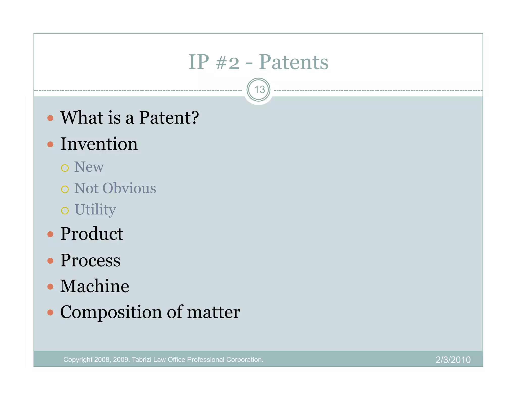IP #2 - Patents
                                                                13

  What is a Patent?
  Invention
     New

     Not Obvious

     Utility

  Product
  Process
  Machine
  Composition of matter

  Copyright 2008, 2009. Tabrizi Law Office Professional Corporation.   2/3/2010
 
