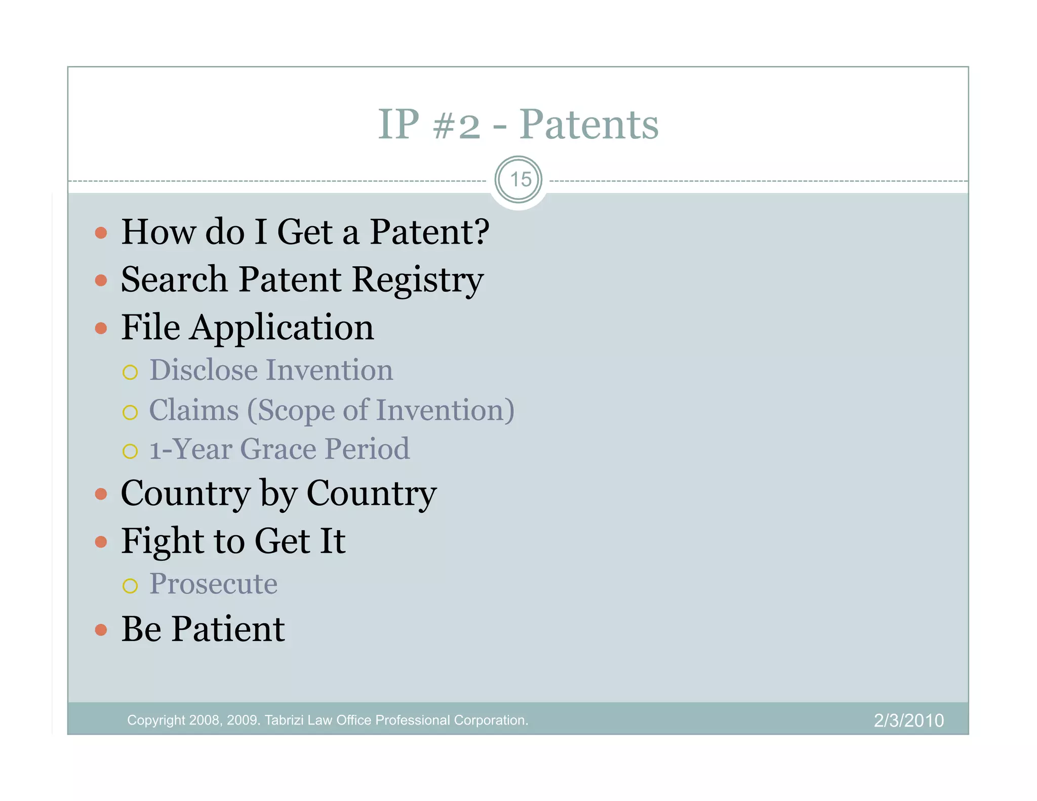 IP #2 - Patents
                                                                15

  How do I Get a Patent?
  Search Patent Registry
  File Application
     Disclose Invention
     Claims (Scope of Invention)
     1-Year Grace Period

  Country by Country
  Fight to Get It
     Prosecute

  Be Patient

  Copyright 2008, 2009. Tabrizi Law Office Professional Corporation.   2/3/2010
 