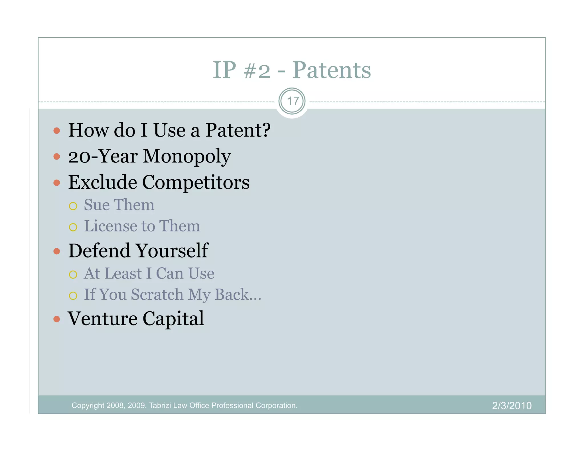 IP #2 - Patents
                                                                17

  How do I Use a Patent?
  20-Year Monopoly
  Exclude Competitors
     Sue Them
     License to Them

  Defend Yourself
     At Least I Can Use
     If You Scratch My Back…

  Venture Capital



  Copyright 2008, 2009. Tabrizi Law Office Professional Corporation.   2/3/2010
 