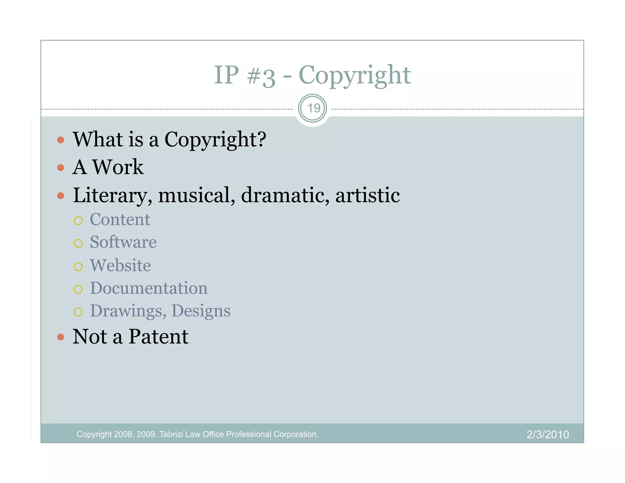 IP #3 - Copyright
                                                                19

  What is a Copyright?
  A Work
  Literary, musical, dramatic, artistic
     Content
     Software
     Website
     Documentation
     Drawings, Designs

  Not a Patent




  Copyright 2008, 2009. Tabrizi Law Office Professional Corporation.   2/3/2010
 