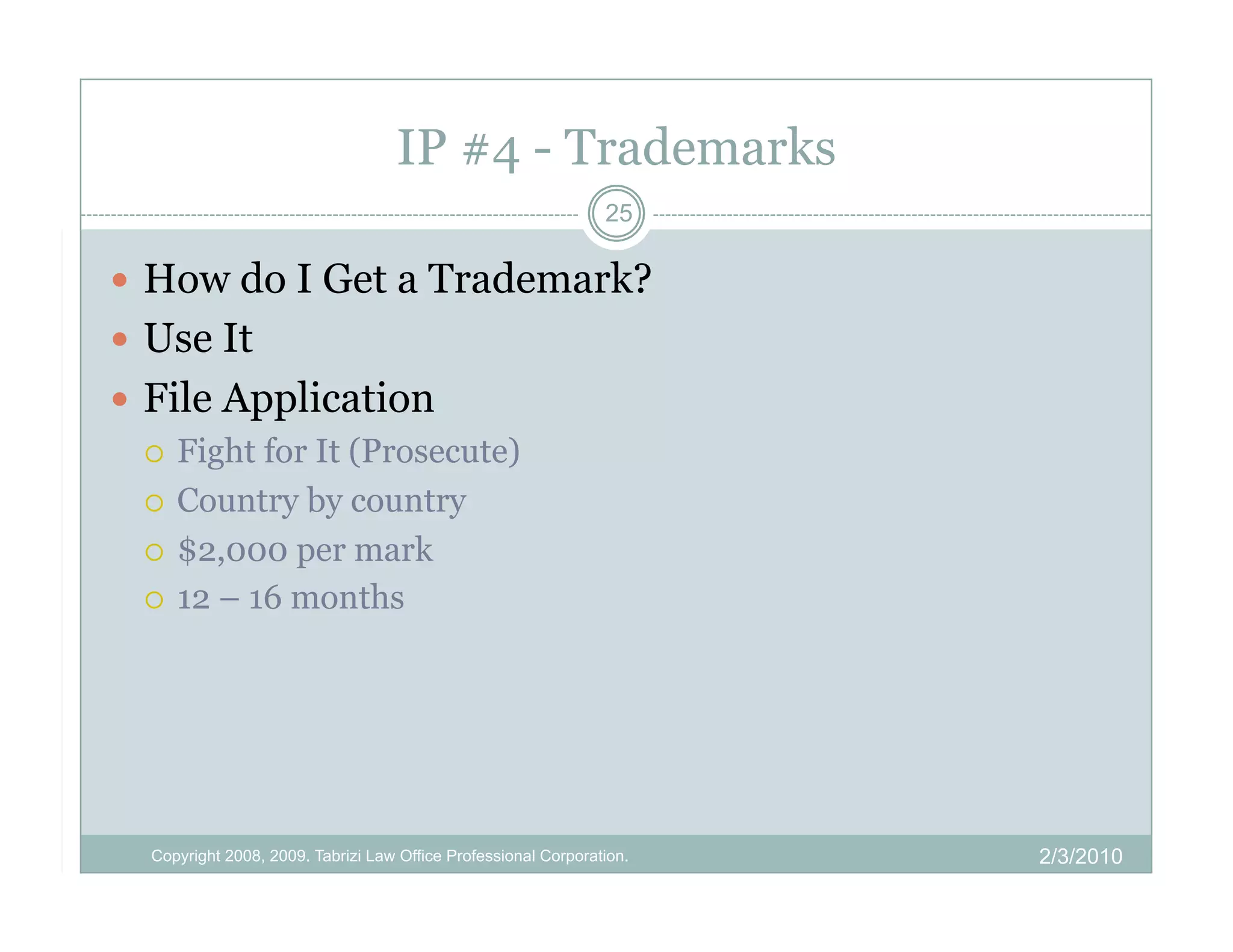 IP #4 - Trademarks
                                                                 25

  How do I Get a Trademark?
  Use It
  File Application
     Fight for It (Prosecute)

     Country by country

     $2,000 per mark

     12 – 16 months




   Copyright 2008, 2009. Tabrizi Law Office Professional Corporation.   2/3/2010
 