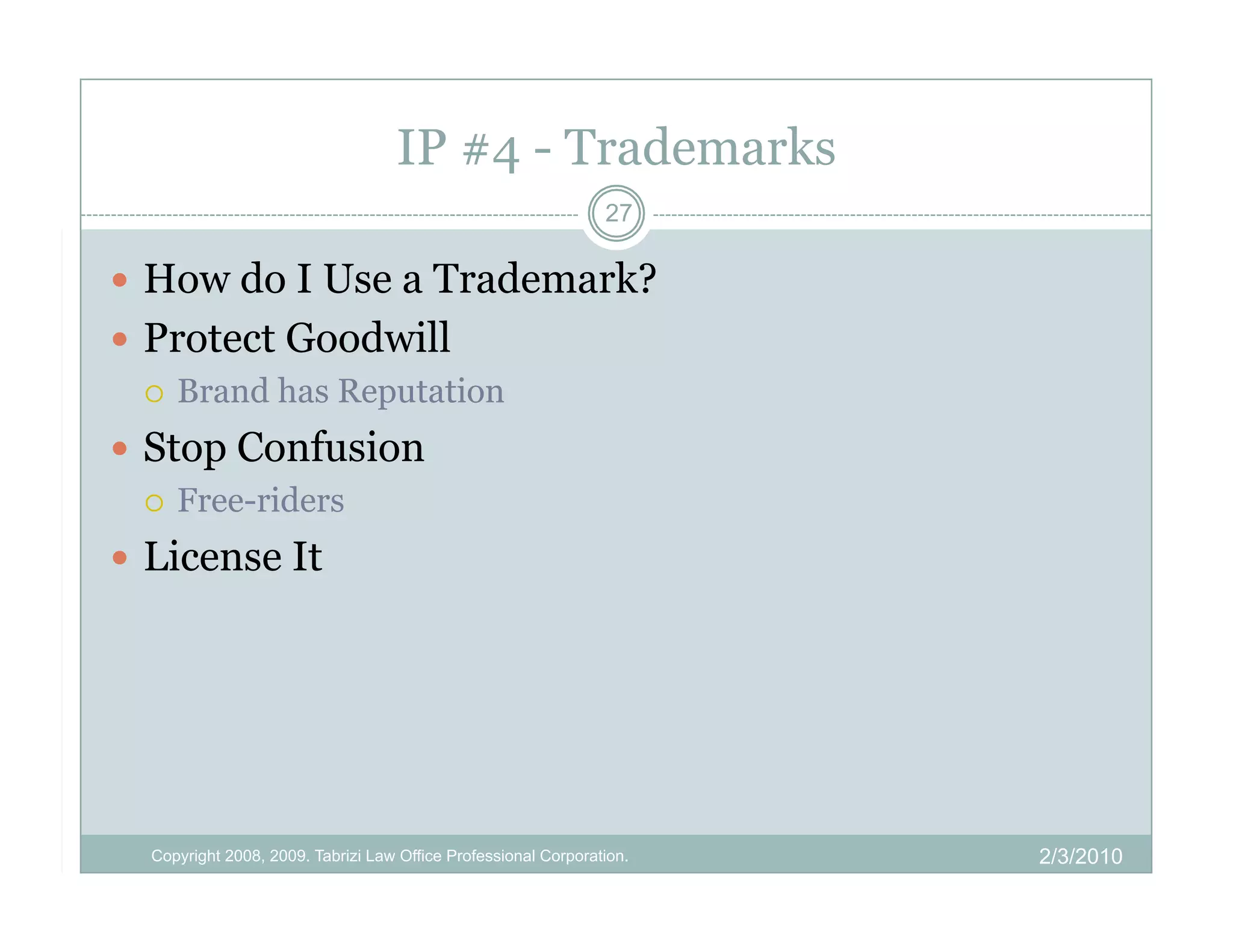 IP #4 - Trademarks
                                                                27

  How do I Use a Trademark?
  Protect Goodwill
     Brand has Reputation

  Stop Confusion
     Free-riders

  License It




  Copyright 2008, 2009. Tabrizi Law Office Professional Corporation.   2/3/2010
 