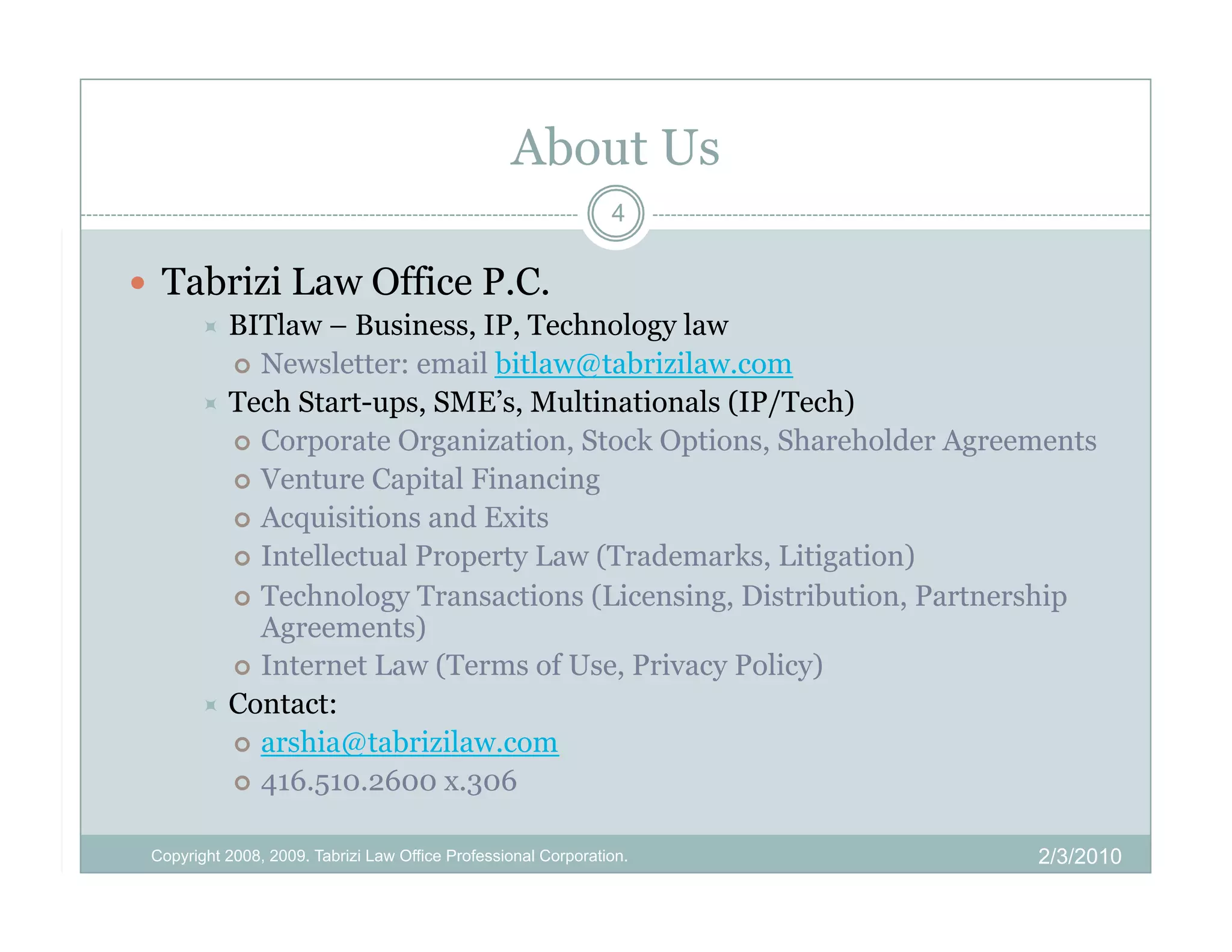 About Us
                                                                4

  Tabrizi Law Office P.C.
         BITlaw   – Business, IP, Technology law
            Newsletter: email bitlaw@tabrizilaw.com
         Tech Start-ups, SME’s, Multinationals (IP/Tech)
            Corporate Organization, Stock Options, Shareholder Agreements
            Venture Capital Financing
            Acquisitions and Exits
            Intellectual Property Law (Trademarks, Litigation)
            Technology Transactions (Licensing, Distribution, Partnership
             Agreements)
            Internet Law (Terms of Use, Privacy Policy)
         Contact:
            arshia@tabrizilaw.com
            416.510.2600 x.306


 Copyright 2008, 2009. Tabrizi Law Office Professional Corporation.   2/3/2010
 