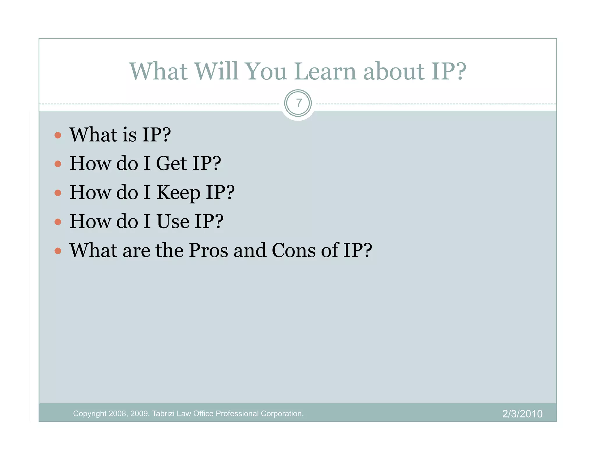 What Will You Learn about IP?
                                                                 7

  What is IP?
  How do I Get IP?
  How do I Keep IP?
  How do I Use IP?
  What are the Pros and Cons of IP?




  Copyright 2008, 2009. Tabrizi Law Office Professional Corporation.   2/3/2010
 