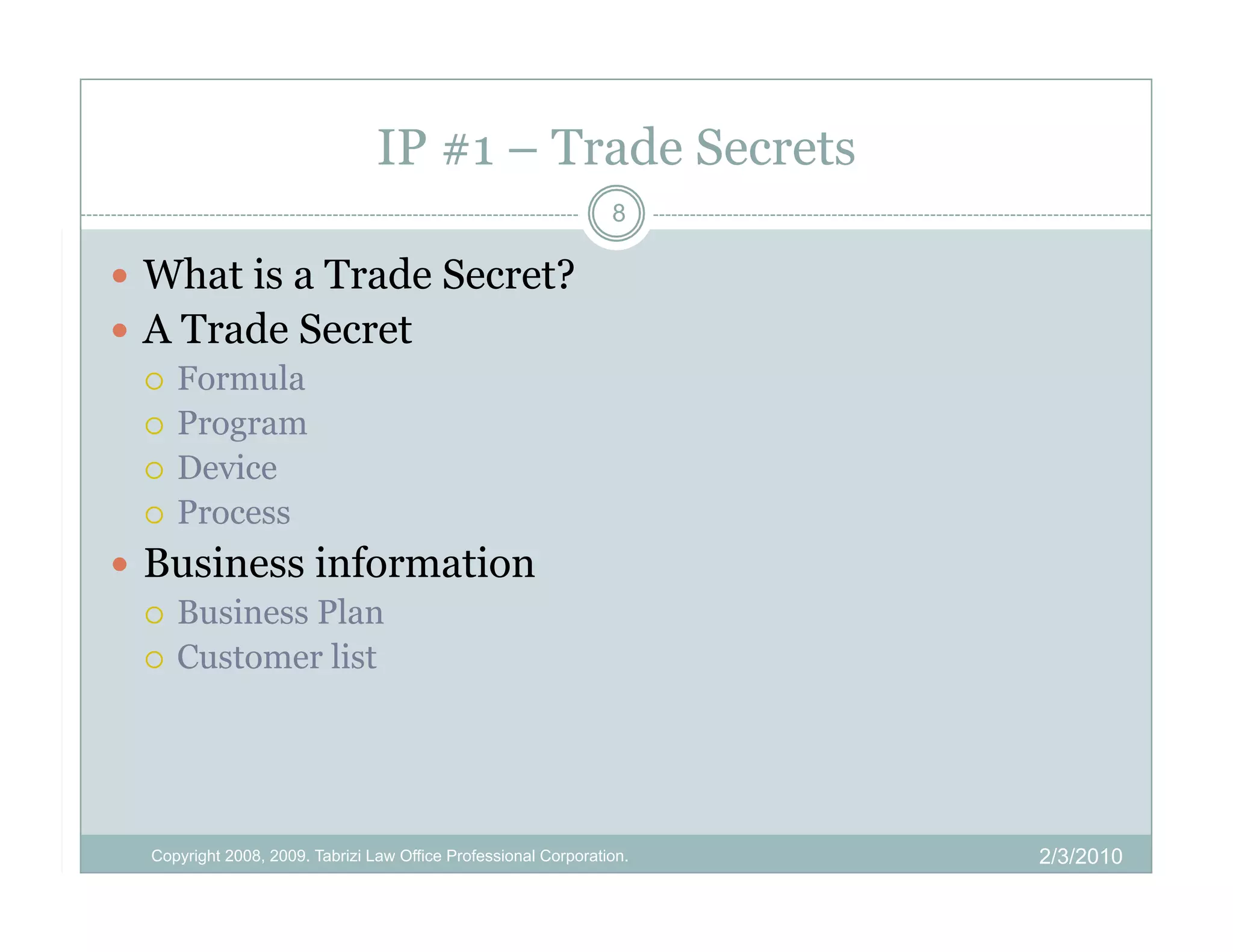 IP #1 – Trade Secrets
                                                                 8

  What is a Trade Secret?
  A Trade Secret
     Formula
     Program
     Device
     Process

  Business information
     Business Plan
     Customer list




  Copyright 2008, 2009. Tabrizi Law Office Professional Corporation.   2/3/2010
 