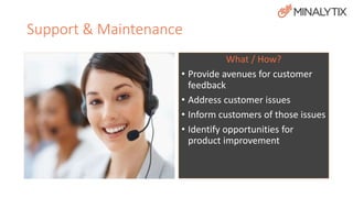 Support & Maintenance 
Who? 
• Customers 
• Product Manager 
• Quality Assurance 
• Analyst 
• Engineer / Programmer 
What / How? 
• Provide avenues for customer 
feedback 
• Address customer issues 
• Inform customers of those issues 
• Identify opportunities for 
product improvement 
 