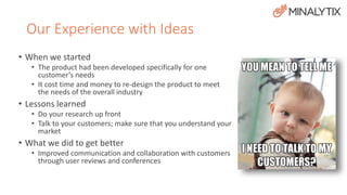 Our Experience with Ideas 
• When we started 
• The product had been developed specifically for one 
customer’s needs 
• It cost time and money to re-design the product to meet 
the needs of the overall industry 
• Lessons learned 
• Do your research up front 
• Talk to your customers; make sure that you understand your 
market 
• What we did to get better 
• Improved communication and collaboration with customers 
through user reviews and conferences 
 
