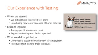 Our Experience with Testing 
• When we started 
• We did not have structured test plans 
• Introducing new features caused old ones to break 
• Lessons learned 
• Testing specifications are a must 
• Regression testing must be incorporated 
• What we did to get better 
• Developed a bug and enhancement tracking system 
• Introduced test plans to track the issues 
 