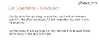 Our Experience – Conclusion 
• Despite some hiccups along the way, hard work and perseverance 
paid off! The effort was successful and the product was sold in over 
45 countries. 
• Do your research and planning up front, take the time to write things 
down properly, and stick to the plan! 
 