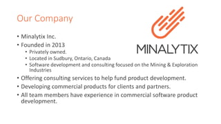 Our Company 
• Minalytix Inc. 
• Founded in 2013 
• Privately owned. 
• Located in Sudbury, Ontario, Canada 
• Software development and consulting focused on the Mining & Exploration 
Industries 
• Offering consulting services to help fund product development. 
• Developing commercial products for clients and partners. 
• All team members have experience in commercial software product 
development. 
 