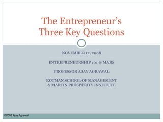 NOVEMBER 12, 2008 ENTREPRENEURSHIP 101 @ MARS PROFESSOR AJAY AGRAWAL ROTMAN SCHOOL OF MANAGEMENT & MARTIN PROSPERITY INSTITUTE The Entrepreneur’s Three Key Questions ©2008 Ajay Agrawal 