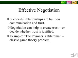 Effective Negotiation Successful relationships are built on communication and trust.  Negotiation can help to create trust – or decide whether trust is justified. Example: “The Prisoner’s Dilemma” –  classic game theory problem  