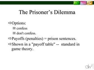 The Prisoner’s Dilemma Options:  confess  don't confess. Payoffs (penalties) = prison sentences.  Shown in a "payoff table" --  standard in game theory.  