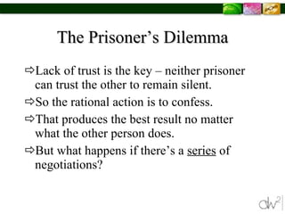 The Prisoner’s Dilemma Lack of trust is the key – neither prisoner can trust the other to remain silent. So the rational action is to confess. That produces the best result no matter what the other person does. But what happens if there’s a  series  of negotiations? 