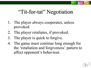 “Tit-for-tat” Negotiation The player always cooperates, unless provoked. The player retaliates, if provoked.  The player is quick to forgive.  The game must continue long enough for the ‘retaliation and forgiveness’ pattern to affect opponent’s behaviour.  