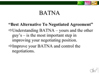 BATNA “ Best Alternative To Negotiated Agreement” Understanding BATNA – yours and the other guy’s – is the most important step in improving your negotiating position. Improve your BATNA and control the negotiations. 