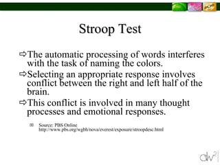 Stroop Test The automatic processing of words interferes with the task of naming the colors.  Selecting an appropriate response involves conflict between the right and left half of the brain.  This conflict is involved in many thought processes and emotional responses.  Source: PBS Online http://www.pbs.org/wgbh/nova/everest/exposure/stroopdesc.html 