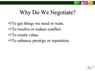 Why Do We Negotiate? To get things we need or want. To resolve or reduce conflict. To create value. To enhance prestige or reputation. 