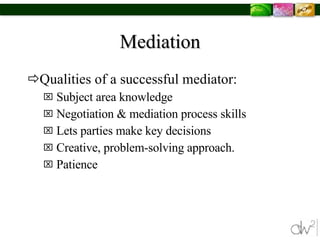Mediation Qualities of a successful mediator: Subject area knowledge Negotiation & mediation process skills Lets parties make key decisions Creative, problem-solving approach. Patience  