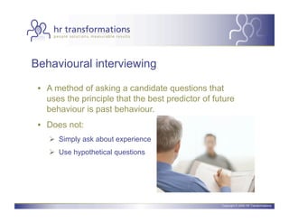 Behavioural interviewing

 •  A method of asking a candidate questions that
    uses the principle that the best predictor of future
    behaviour is past behaviour.
 •  Does not:
      Simply ask about experience
      Use hypothetical questions




                                                    Copyright © 2006 HR Transformations.
 