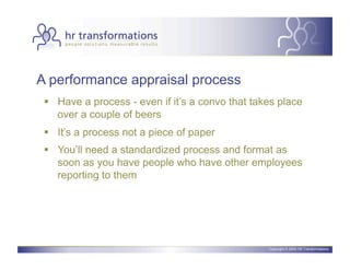 A performance appraisal process
   Have a process - even if it’s a convo that takes place
    over a couple of beers
   It’s a process not a piece of paper
   You’ll need a standardized process and format as
    soon as you have people who have other employees
    reporting to them




                                                  Copyright © 2006 HR Transformations.
 
