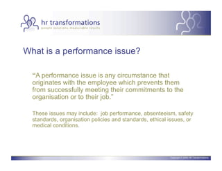 What is a performance issue?

  “A performance issue is any circumstance that
  originates with the employee which prevents them
  from successfully meeting their commitments to the
  organisation or to their job.”

  These issues may include: job performance, absenteeism, safety
  standards, organisation policies and standards, ethical issues, or
  medical conditions.




                                                          Copyright © 2006 HR Transformations.
 