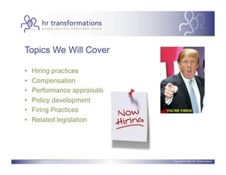 Topics We Will Cover

•    Hiring practices
•    Compensation
•    Performance appraisals
•    Policy development
•    Firing Practices
•    Related legislation




                              Copyright © 2006 HR Transformations.
 