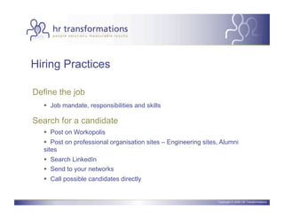 Hiring Practices

Define the job
     Job mandate, responsibilities and skills

Search for a candidate
     Post on Workopolis
     Post on professional organisation sites – Engineering sites, Alumni
   sites
     Search LinkedIn
     Send to your networks
     Call possible candidates directly


                                                                 Copyright © 2006 HR Transformations.
 