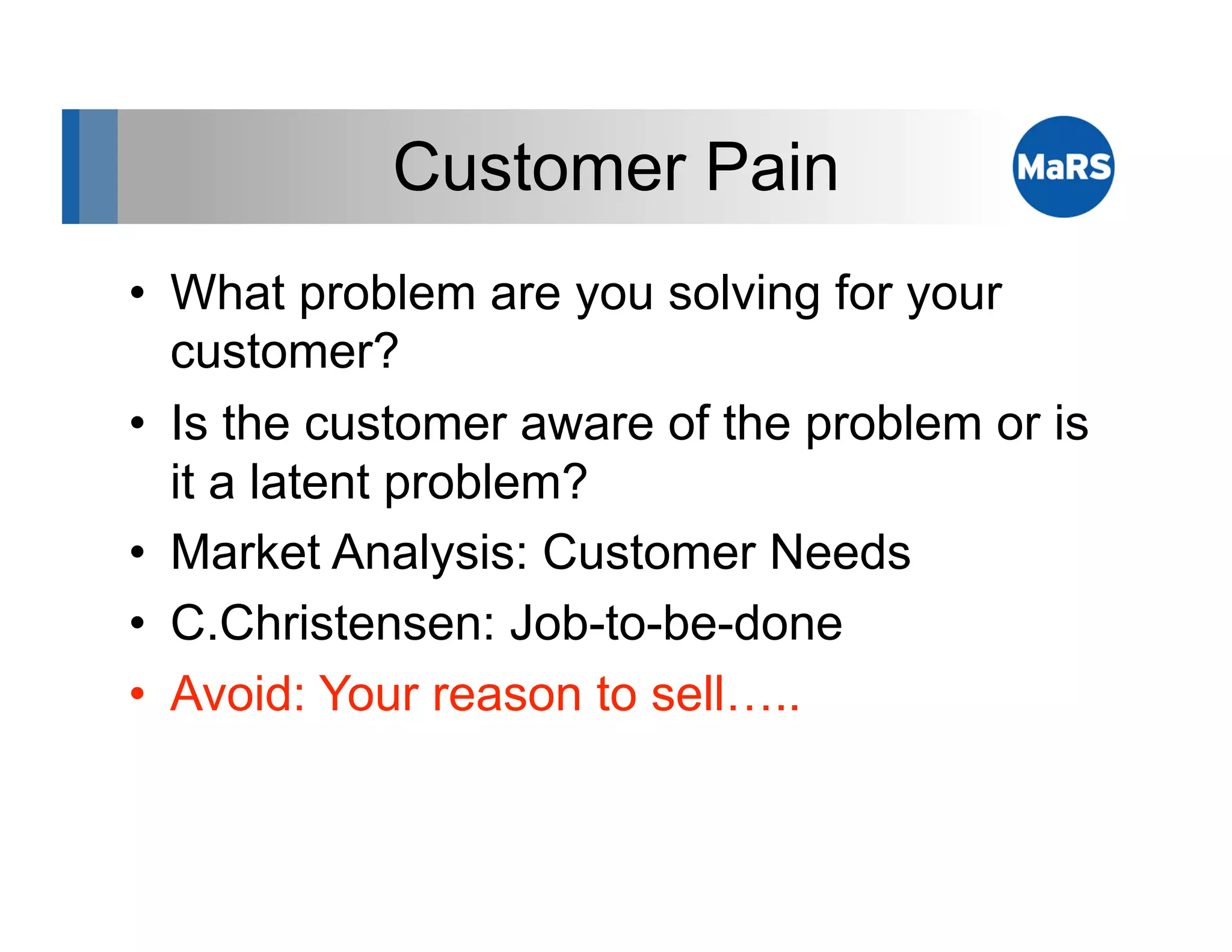 Customer Pain
•  What problem are you solving for your
   customer?
•  Is the customer aware of the problem or is
   it a latent problem?
•  Market Analysis: Customer Needs
•  C.Christensen: Job-to-be-done
•  Avoid: Your reason to sell…..
 