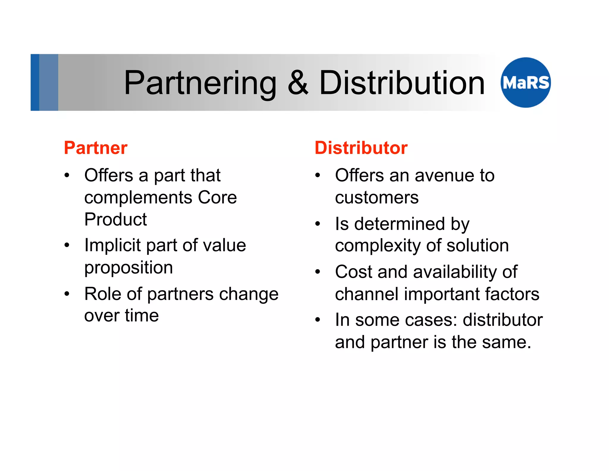 Partnering & Distribution
Partner                      Distributor
•  Offers a part that        •  Offers an avenue to
   complements Core             customers
   Product                   •  Is determined by
•  Implicit part of value       complexity of solution
   proposition               •  Cost and availability of
•  Role of partners change      channel important factors
   over time                 •  In some cases: distributor
                                and partner is the same.
 