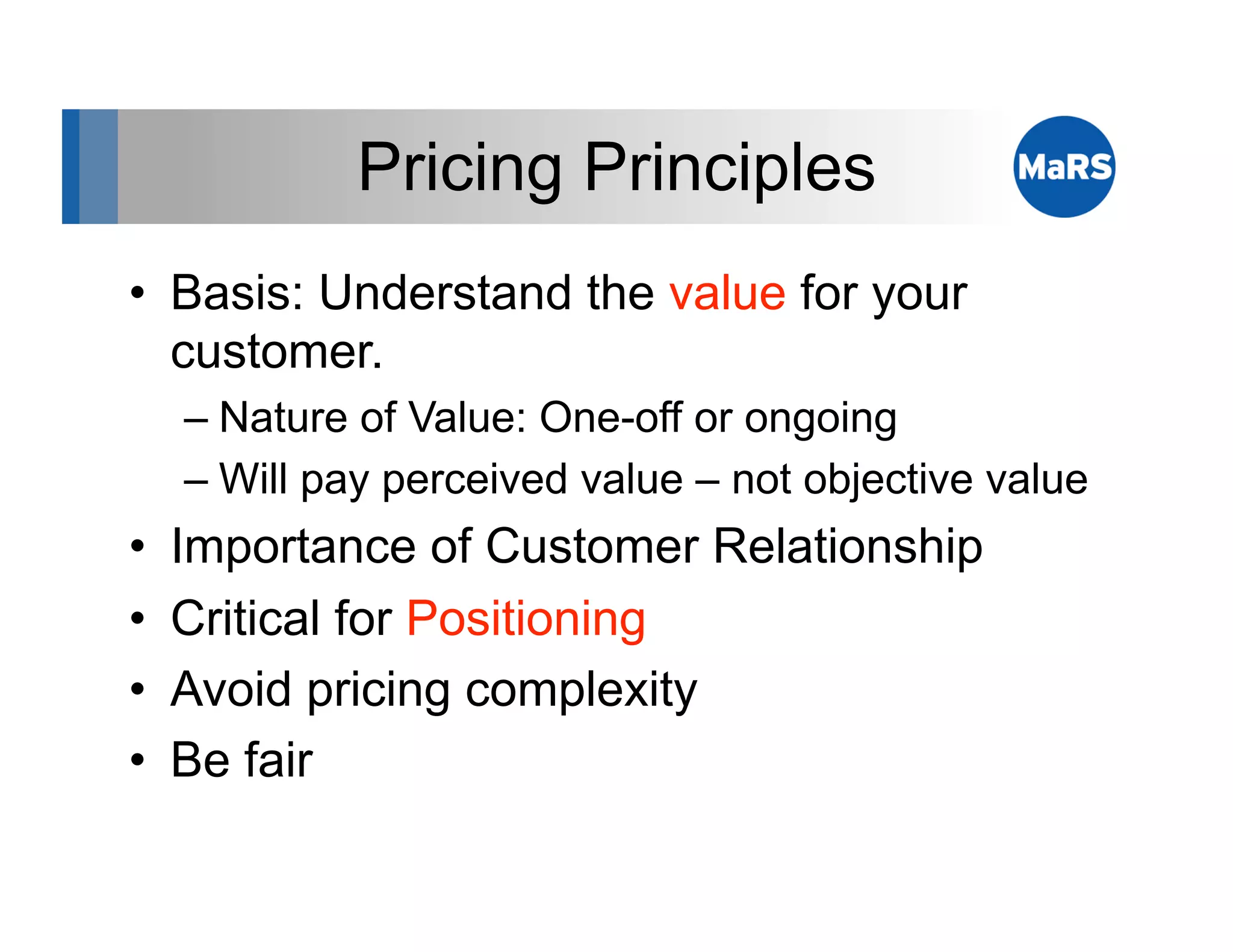 Pricing Principles
•  Basis: Understand the value for your
   customer.
     –  Nature of Value: One-off or ongoing
     –  Will pay perceived value – not objective value
•    Importance of Customer Relationship
•    Critical for Positioning
•    Avoid pricing complexity
•    Be fair
 