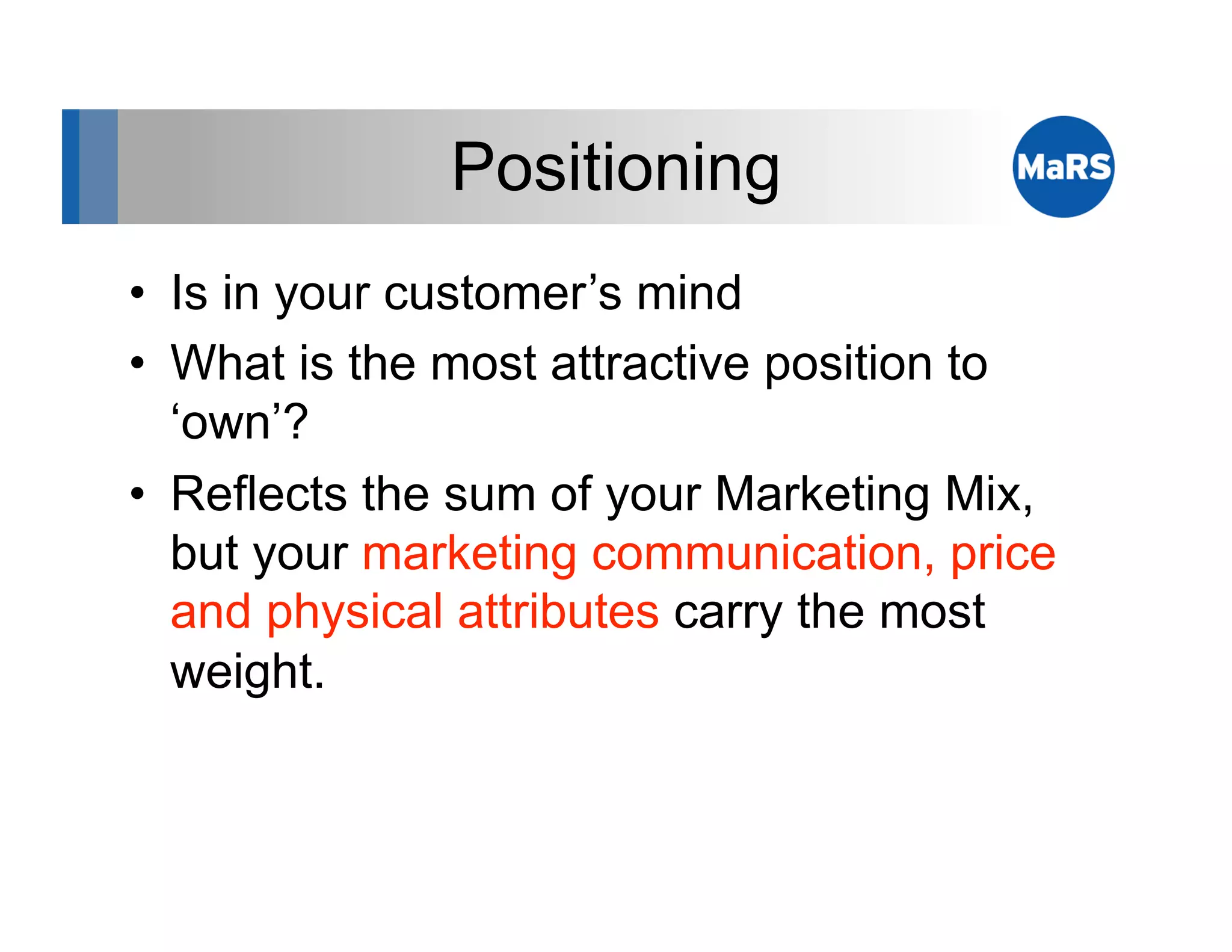 Positioning
•  Is in your customer’s mind
•  What is the most attractive position to
   ‘own’?
•  Reflects the sum of your Marketing Mix,
   but your marketing communication, price
   and physical attributes carry the most
   weight.
 