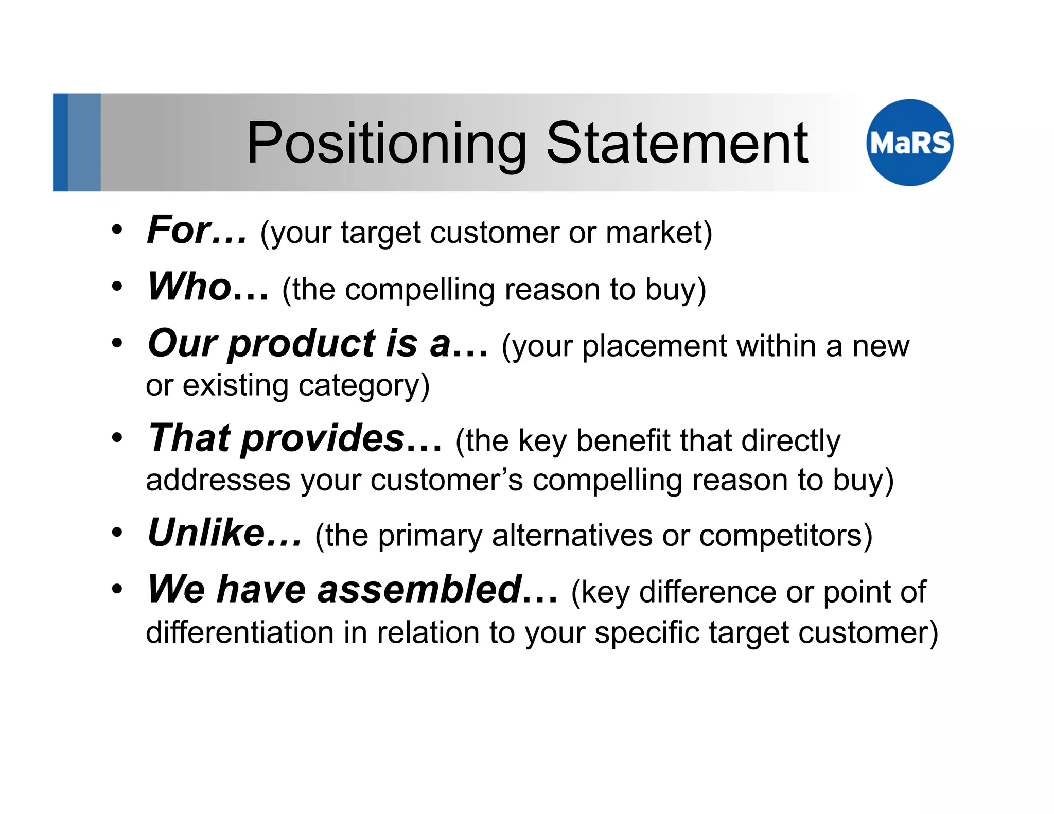 Positioning Statement
•  For… (your target customer or market)
•  Who… (the compelling reason to buy)
•  Our product is a… (your placement within a new
  or existing category)
•  That provides… (the key benefit that directly
  addresses your customer’s compelling reason to buy)
•  Unlike… (the primary alternatives or competitors)
•  We have assembled… (key difference or point of
  differentiation in relation to your specific target customer)
 