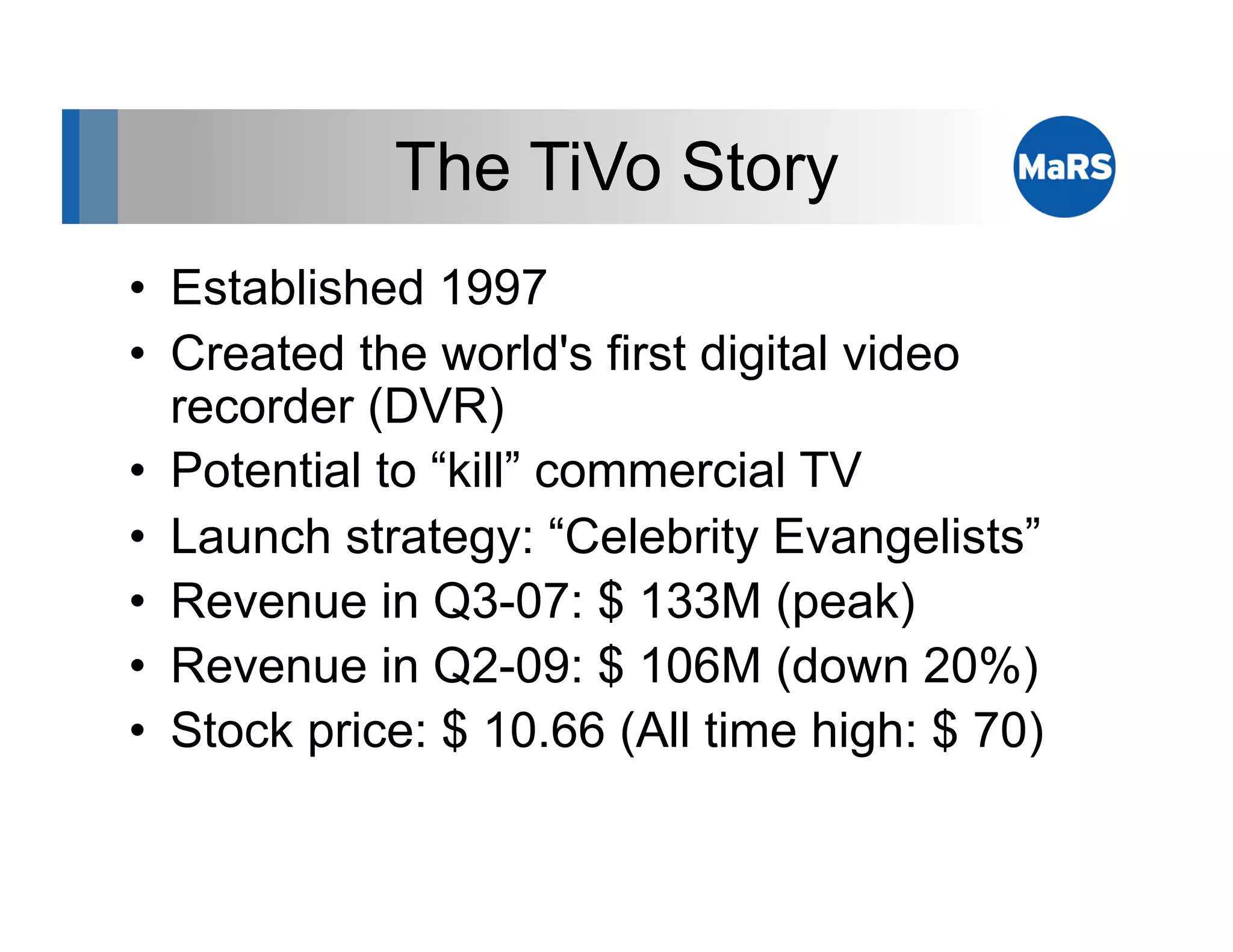 The TiVo Story
•  Established 1997
•  Created the world's first digital video
   recorder (DVR)
•  Potential to “kill” commercial TV
•  Launch strategy: “Celebrity Evangelists”
•  Revenue in Q3-07: $ 133M (peak)
•  Revenue in Q2-09: $ 106M (down 20%)
•  Stock price: $ 10.66 (All time high: $ 70)
 