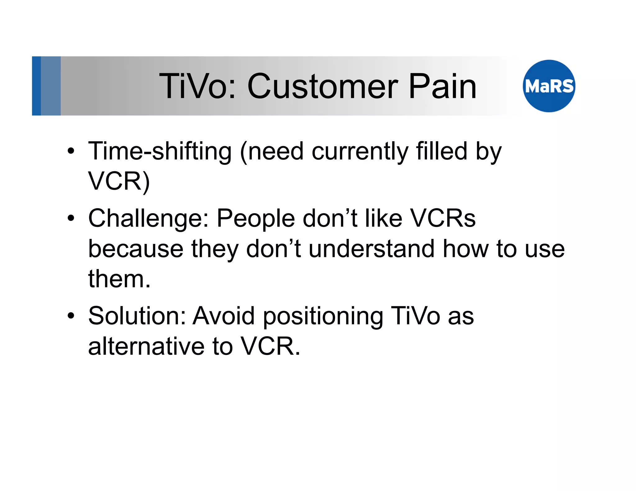 TiVo: Customer Pain
•  Time-shifting (need currently filled by
   VCR)
•  Challenge: People don’t like VCRs
   because they don’t understand how to use
   them.
•  Solution: Avoid positioning TiVo as
   alternative to VCR.
 