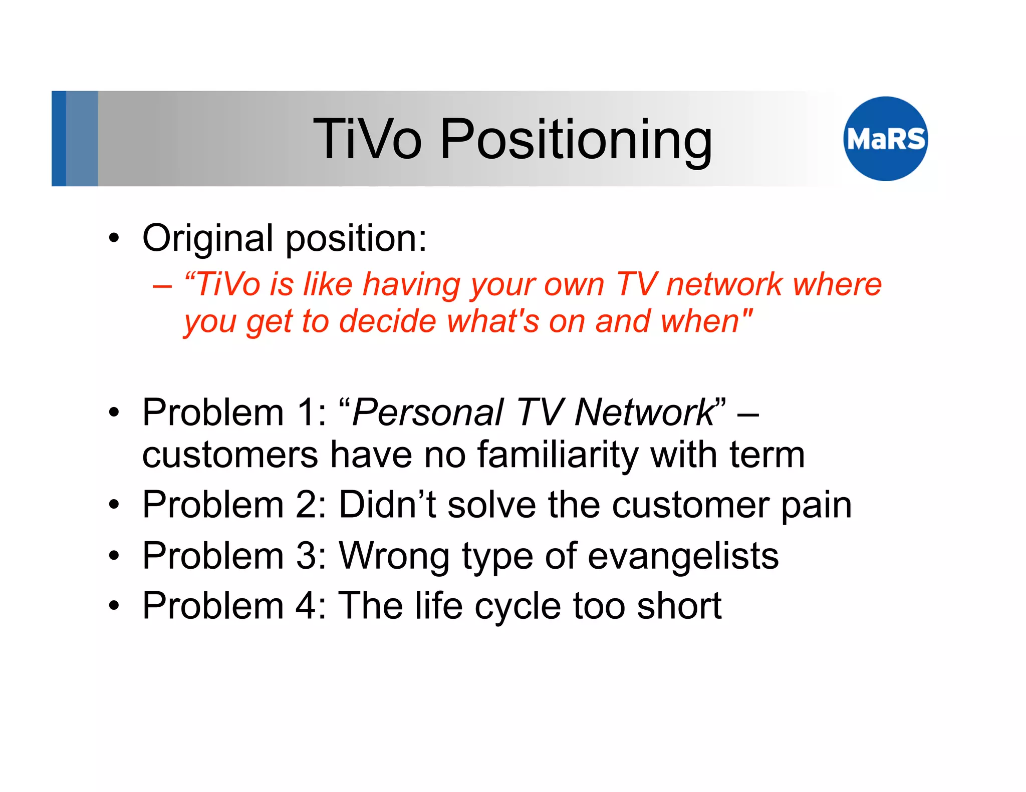 TiVo Positioning
•  Original position:
   –  “TiVo is like having your own TV network where
      you get to decide what's on and when"

•  Problem 1: “Personal TV Network” –
   customers have no familiarity with term
•  Problem 2: Didn’t solve the customer pain
•  Problem 3: Wrong type of evangelists
•  Problem 4: The life cycle too short
 
