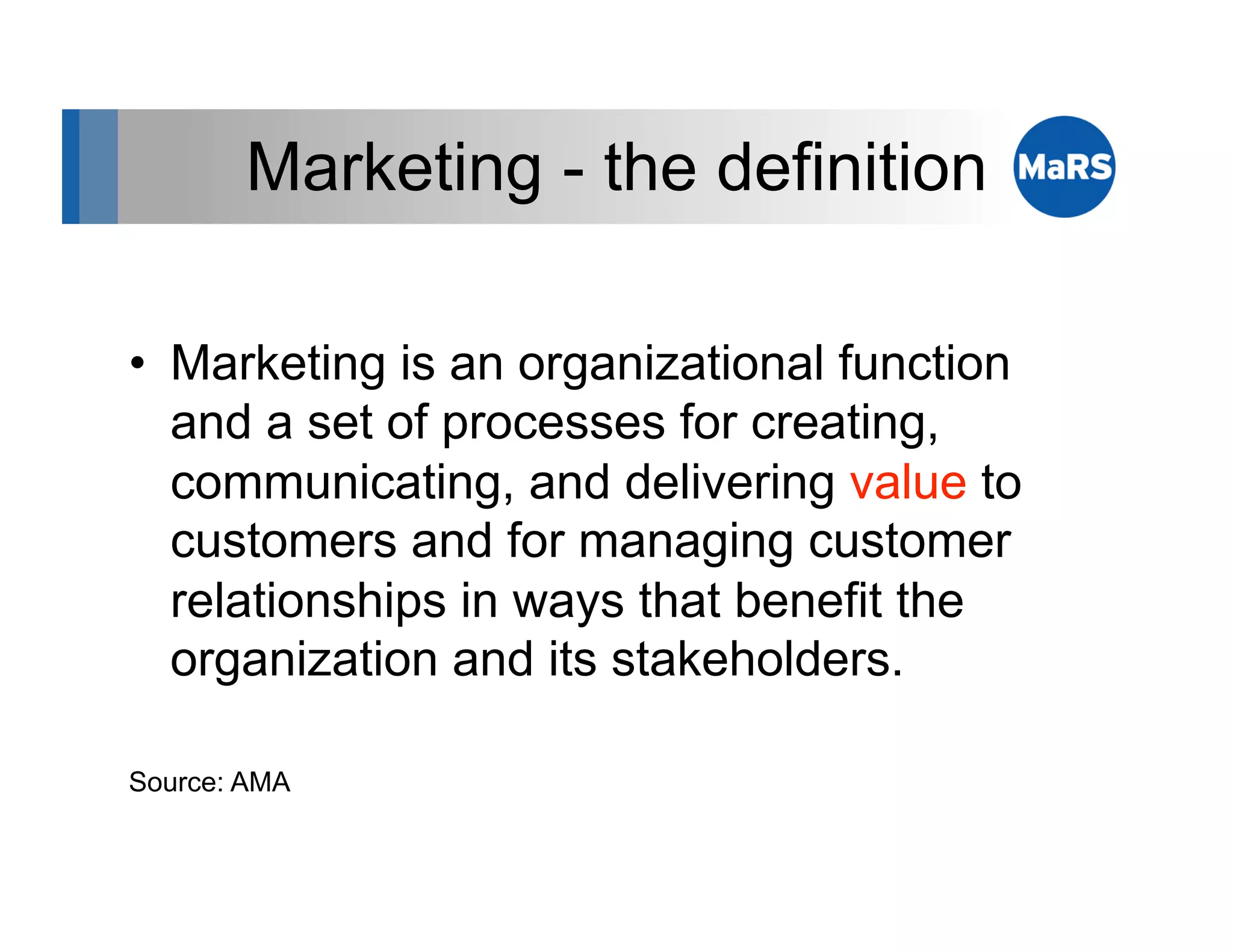 Marketing - the definition

•  Marketing is an organizational function
   and a set of processes for creating,
   communicating, and delivering value to
   customers and for managing customer
   relationships in ways that benefit the
   organization and its stakeholders.

Source: AMA
 