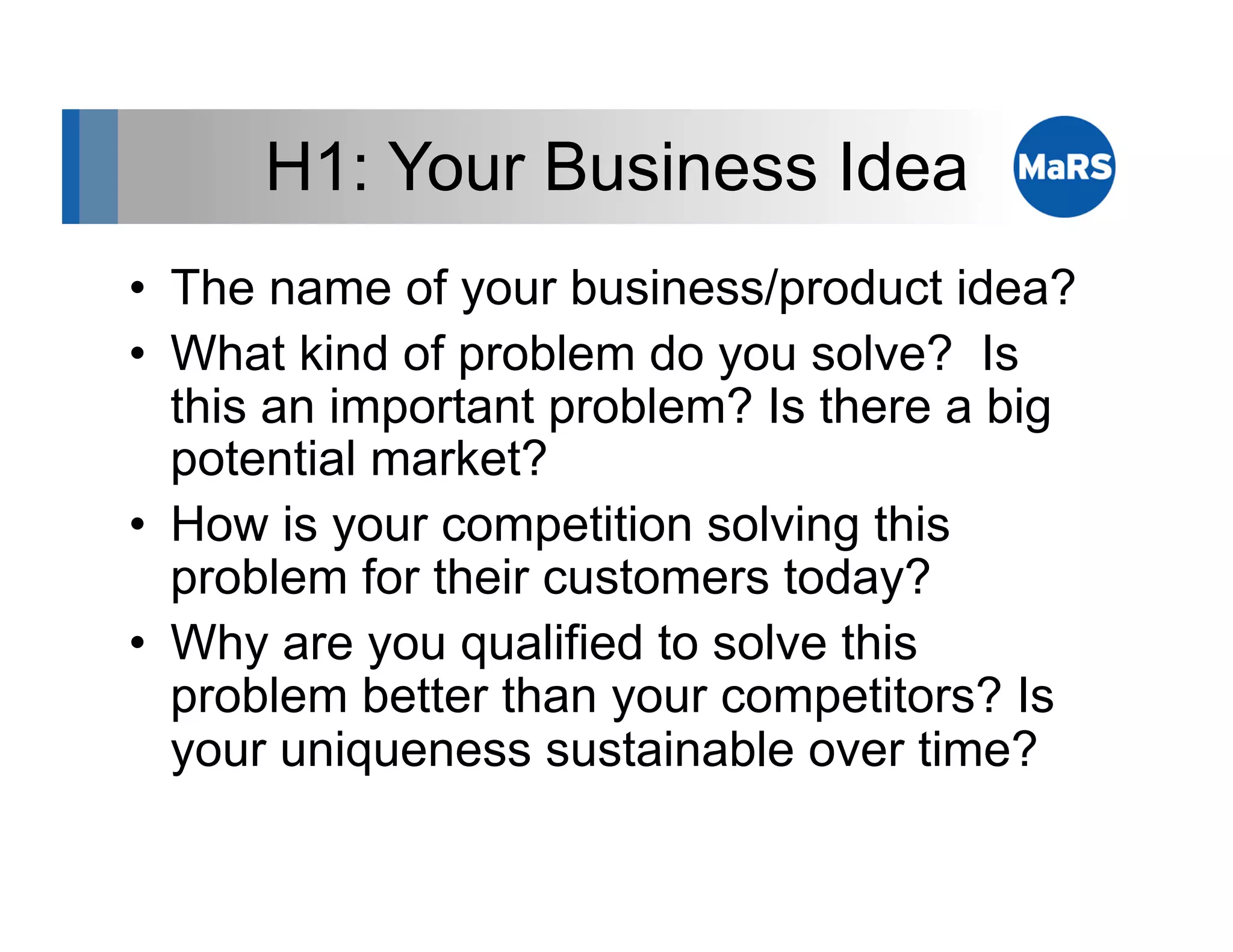 H1: Your Business Idea
•  The name of your business/product idea?
•  What kind of problem do you solve? Is
   this an important problem? Is there a big
   potential market?
•  How is your competition solving this
   problem for their customers today?
•  Why are you qualified to solve this
   problem better than your competitors? Is
   your uniqueness sustainable over time?
 