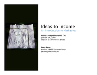 Ideas to Income 
An Introduction to Marketing 
MaRS Entrepreneurship 101
January 14, 2009
Lecture 1 & Workbook Slides



Peter Evans 
Advisor, MaRS Venture Group
pevans@marsdd.com
 