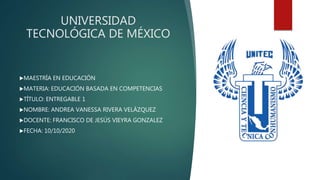 UNIVERSIDAD
TECNOLÓGICA DE MÉXICO
MAESTRÍA EN EDUCACIÓN
MATERIA: EDUCACIÓN BASADA EN COMPETENCIAS
TÍTULO: ENTREGABLE 1
NOMBRE: ANDREA VANESSA RIVERA VELÁZQUEZ
DOCENTE: FRANCISCO DE JESÚS VIEYRA GONZALEZ
FECHA: 10/10/2020
 