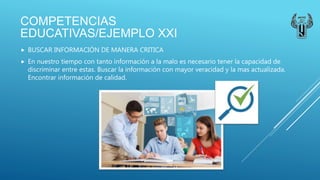 COMPETENCIAS
EDUCATIVAS/EJEMPLO XXI
 BUSCAR INFORMACIÓN DE MANERA CRITICA
 En nuestro tiempo con tanto información a la malo es necesario tener la capacidad de
discriminar entre estas. Buscar la información con mayor veracidad y la mas actualizada.
Encontrar información de calidad.
 
