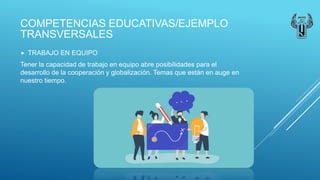COMPETENCIAS EDUCATIVAS/EJEMPLO
TRANSVERSALES
 TRABAJO EN EQUIPO
Tener la capacidad de trabajo en equipo abre posibilidades para el
desarrollo de la cooperación y globalización. Temas que están en auge en
nuestro tiempo.
 